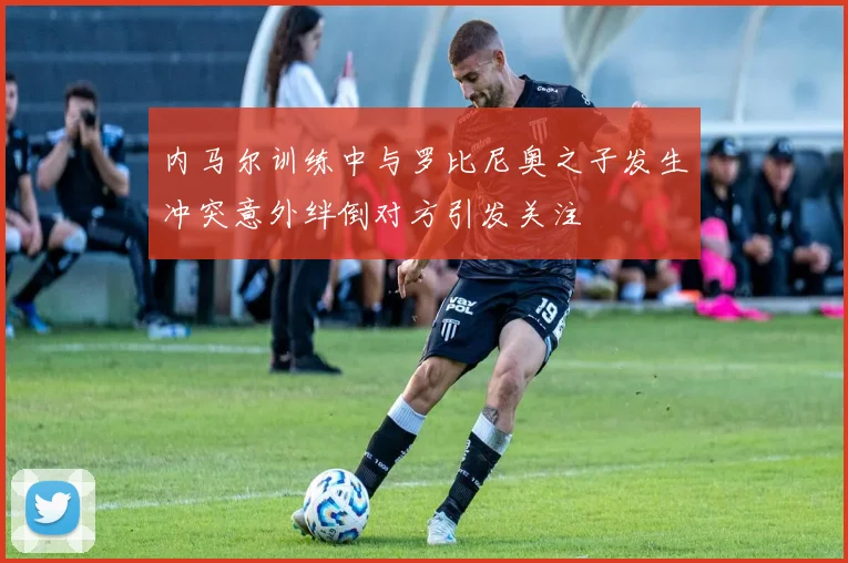 内马尔训练中与罗比尼奥之子发生冲突意外绊倒对方引发关注