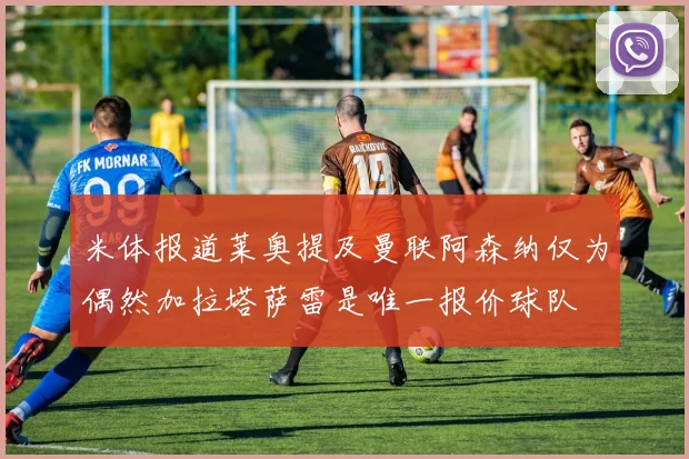 米体报道莱奥提及曼联阿森纳仅为偶然加拉塔萨雷是唯一报价球队