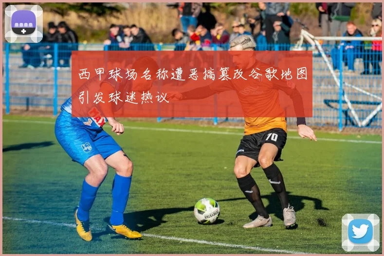 西甲球场名称遭恶搞篡改谷歌地图引发球迷热议