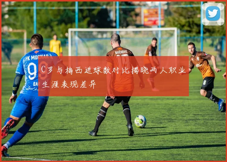 C罗与梅西进球数对比揭晓两人职业生涯表现差异