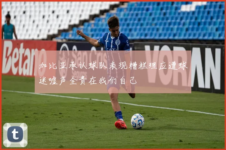 加比亚承认球队表现糟糕理应遭球迷嘘声全责在我们自己
