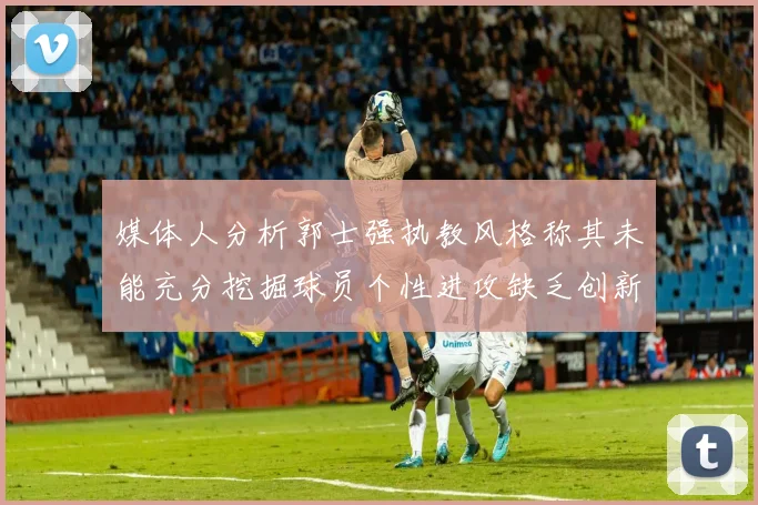 媒体人分析郭士强执教风格称其未能充分挖掘球员个性进攻缺乏创新性