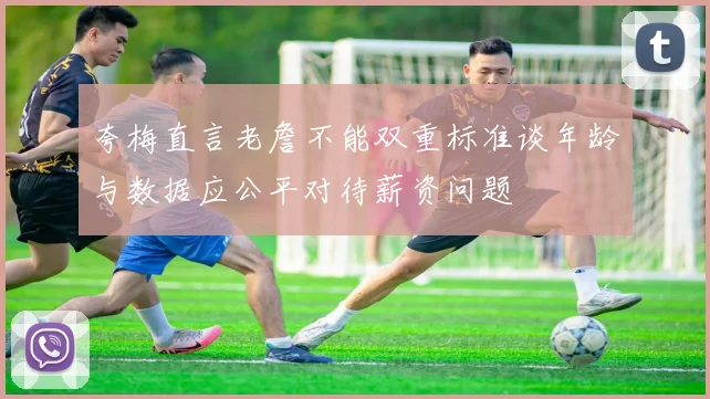 夸梅直言老詹不能双重标准谈年龄与数据应公平对待薪资问题