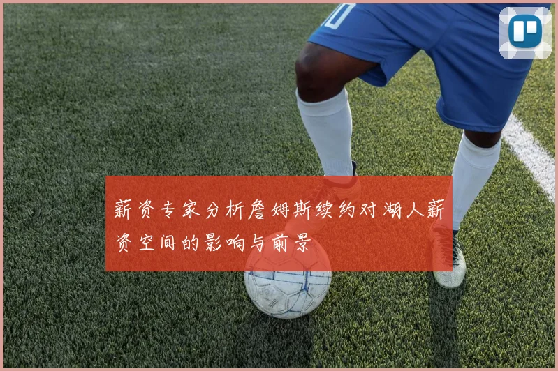 薪资专家分析詹姆斯续约对湖人薪资空间的影响与前景