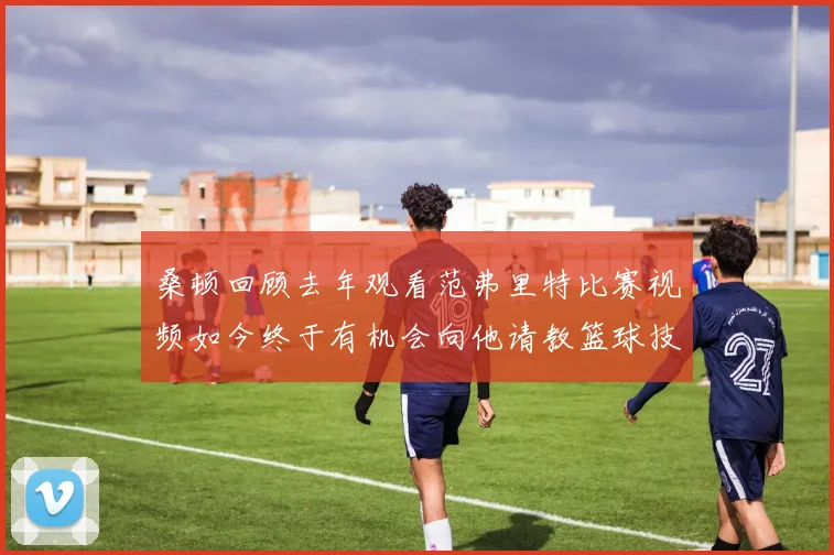 桑顿回顾去年观看范弗里特比赛视频如今终于有机会向他请教篮球技巧