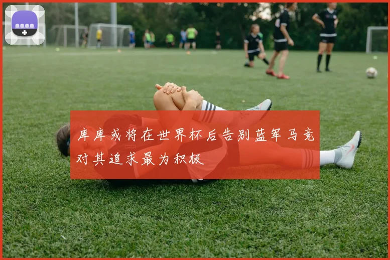 库库或将在世界杯后告别蓝军马竞对其追求最为积极