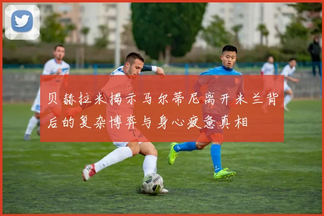 贝赫拉米揭示马尔蒂尼离开米兰背后的复杂博弈与身心疲惫真相
