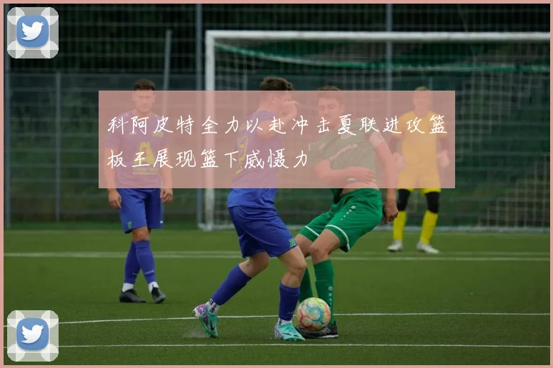 科阿皮特全力以赴冲击夏联进攻篮板王展现篮下威慑力