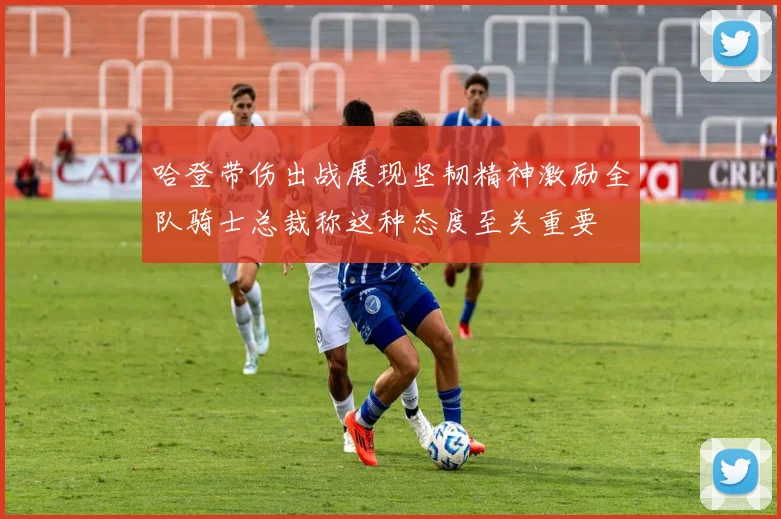 哈登带伤出战展现坚韧精神激励全队骑士总裁称这种态度至关重要