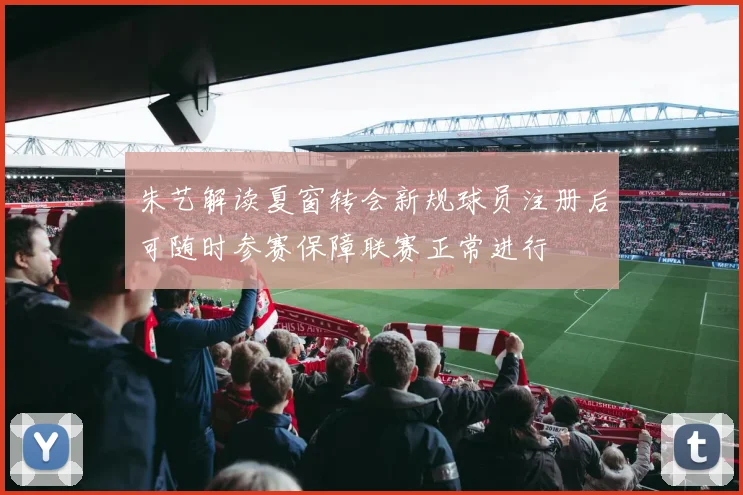 朱艺解读夏窗转会新规球员注册后可随时参赛保障联赛正常进行