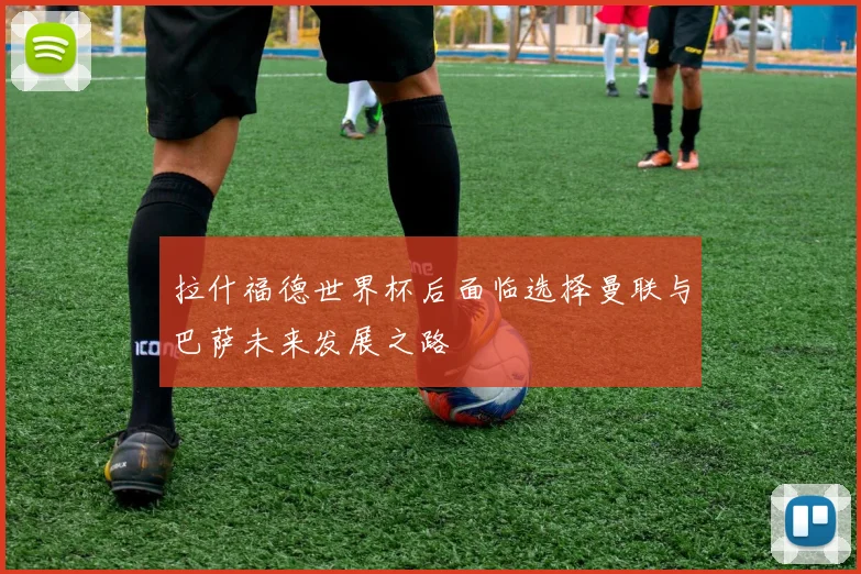 拉什福德世界杯后面临选择曼联与巴萨未来发展之路