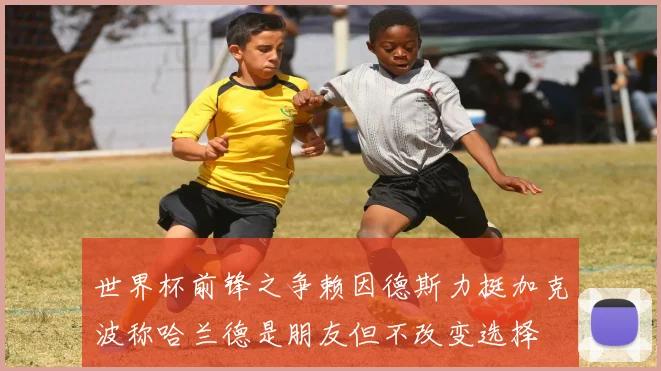 世界杯前锋之争赖因德斯力挺加克波称哈兰德是朋友但不改变选择