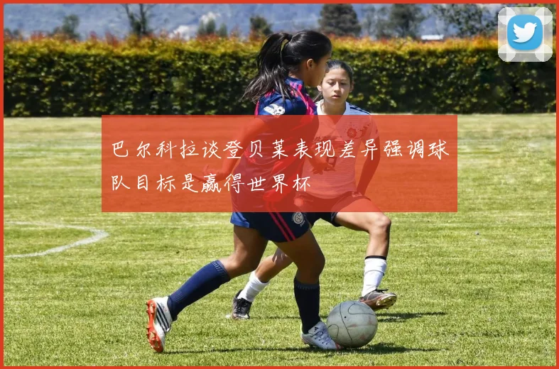 巴尔科拉谈登贝莱表现差异强调球队目标是赢得世界杯