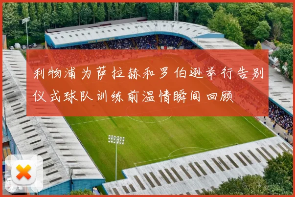 利物浦为萨拉赫和罗伯逊举行告别仪式球队训练前温情瞬间回顾