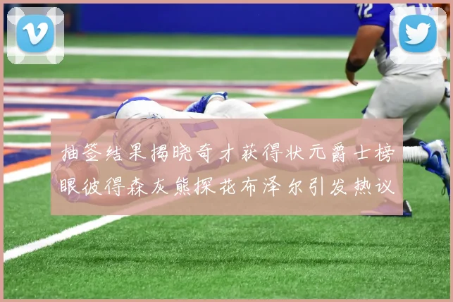 抽签结果揭晓奇才获得状元爵士榜眼彼得森灰熊探花布泽尔引发热议