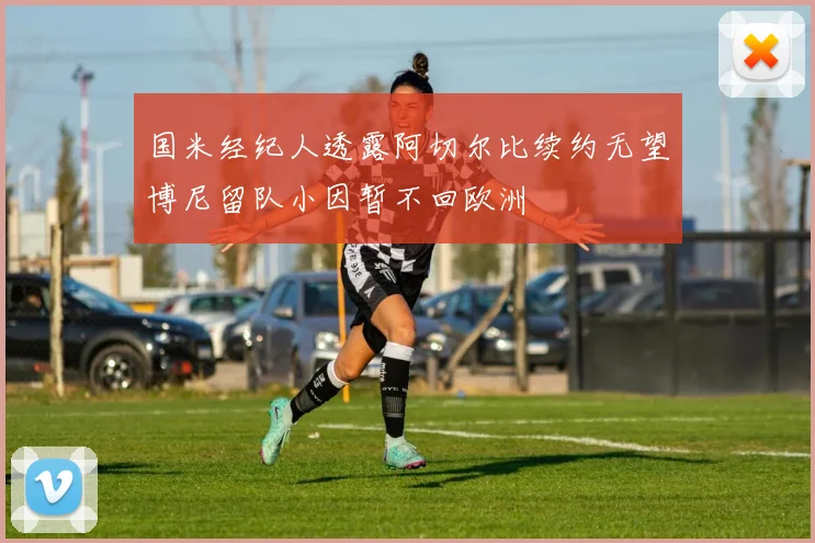 国米经纪人透露阿切尔比续约无望博尼留队小因暂不回欧洲