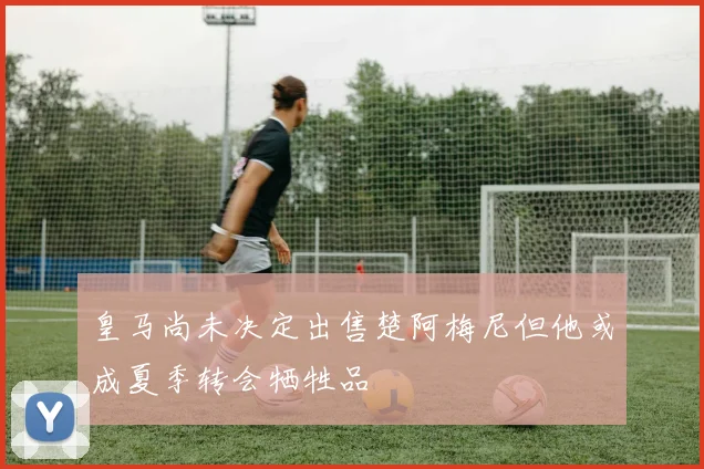 皇马尚未决定出售楚阿梅尼但他或成夏季转会牺牲品