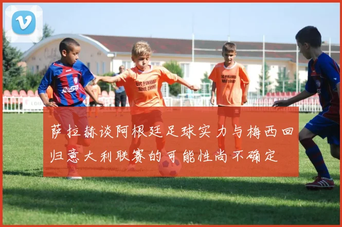 萨拉赫谈阿根廷足球实力与梅西回归意大利联赛的可能性尚不确定