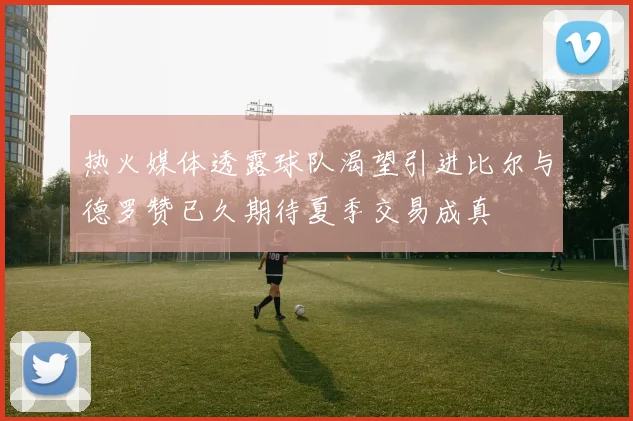 热火媒体透露球队渴望引进比尔与德罗赞已久期待夏季交易成真