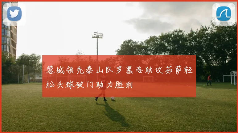 蓉城领先泰山队罗慕洛助攻茹萨轻松头球破门助力胜利