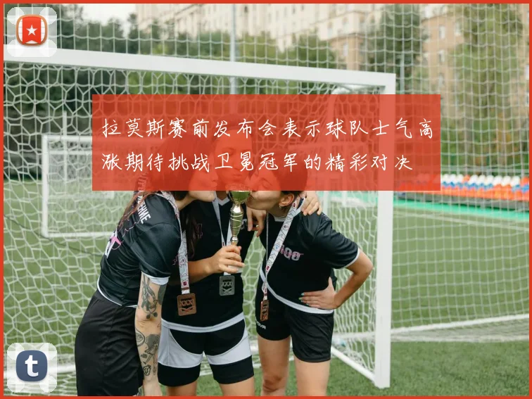 拉莫斯赛前发布会表示球队士气高涨期待挑战卫冕冠军的精彩对决