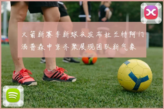 火箭新赛季新球衣发布杜兰特阿门汤普森申京齐聚展现团队新气象